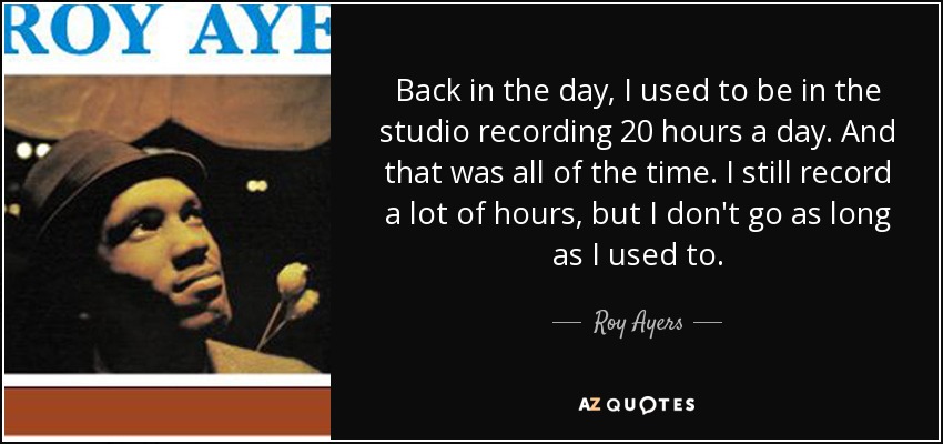 Back in the day, I used to be in the studio recording 20 hours a day. And that was all of the time. I still record a lot of hours, but I don't go as long as I used to. - Roy Ayers