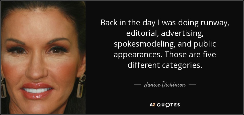 Back in the day I was doing runway, editorial, advertising, spokesmodeling, and public appearances. Those are five different categories. - Janice Dickinson