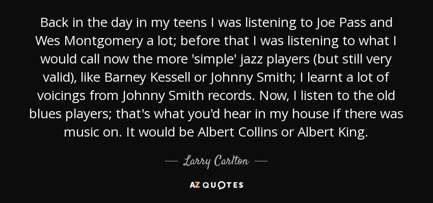 Back in the day in my teens I was listening to Joe Pass and Wes Montgomery a lot; before that I was listening to what I would call now the more 'simple' jazz players (but still very valid), like Barney Kessell or Johnny Smith; I learnt a lot of voicings from Johnny Smith records. Now, I listen to the old blues players; that's what you'd hear in my house if there was music on. It would be Albert Collins or Albert King. - Larry Carlton