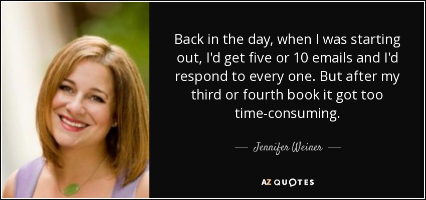 Back in the day, when I was starting out, I'd get five or 10 emails and I'd respond to every one. But after my third or fourth book it got too time-consuming. - Jennifer Weiner