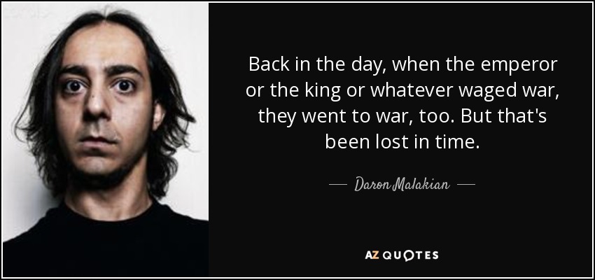 Back in the day, when the emperor or the king or whatever waged war, they went to war, too. But that's been lost in time. - Daron Malakian