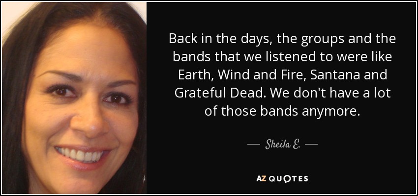 Back in the days, the groups and the bands that we listened to were like Earth, Wind and Fire, Santana and Grateful Dead. We don't have a lot of those bands anymore. - Sheila E.