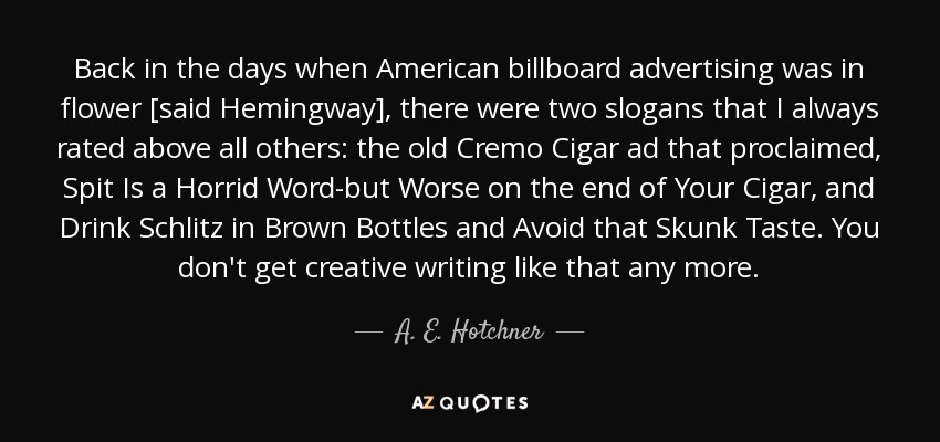 Back in the days when American billboard advertising was in flower [said Hemingway], there were two slogans that I always rated above all others: the old Cremo Cigar ad that proclaimed, Spit Is a Horrid Word-but Worse on the end of Your Cigar, and Drink Schlitz in Brown Bottles and Avoid that Skunk Taste. You don't get creative writing like that any more. - A. E. Hotchner