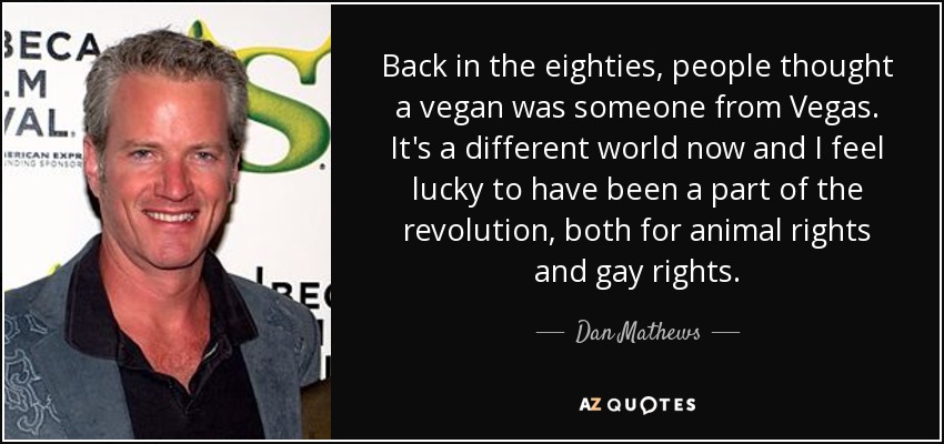 Back in the eighties, people thought a vegan was someone from Vegas. It's a different world now and I feel lucky to have been a part of the revolution, both for animal rights and gay rights. - Dan Mathews