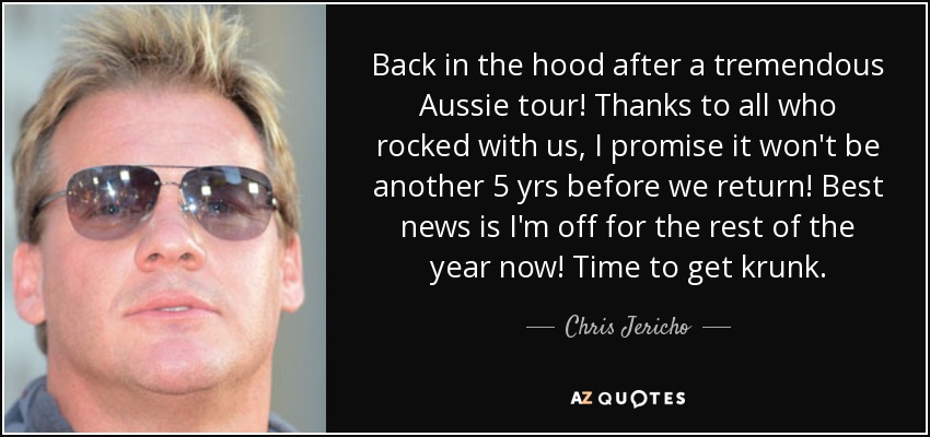 Back in the hood after a tremendous Aussie tour! Thanks to all who rocked with us, I promise it won't be another 5 yrs before we return! Best news is I'm off for the rest of the year now! Time to get krunk. - Chris Jericho