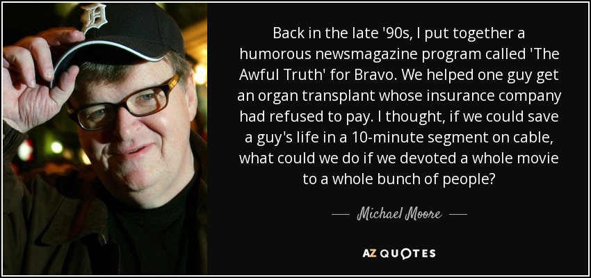 Back in the late '90s, I put together a humorous newsmagazine program called 'The Awful Truth' for Bravo. We helped one guy get an organ transplant whose insurance company had refused to pay. I thought, if we could save a guy's life in a 10-minute segment on cable, what could we do if we devoted a whole movie to a whole bunch of people? - Michael Moore