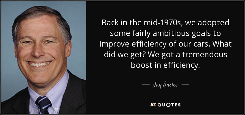 Back in the mid-1970s, we adopted some fairly ambitious goals to improve efficiency of our cars. What did we get? We got a tremendous boost in efficiency. - Jay Inslee