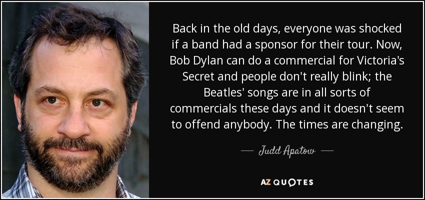 Back in the old days, everyone was shocked if a band had a sponsor for their tour. Now, Bob Dylan can do a commercial for Victoria's Secret and people don't really blink; the Beatles' songs are in all sorts of commercials these days and it doesn't seem to offend anybody. The times are changing. - Judd Apatow