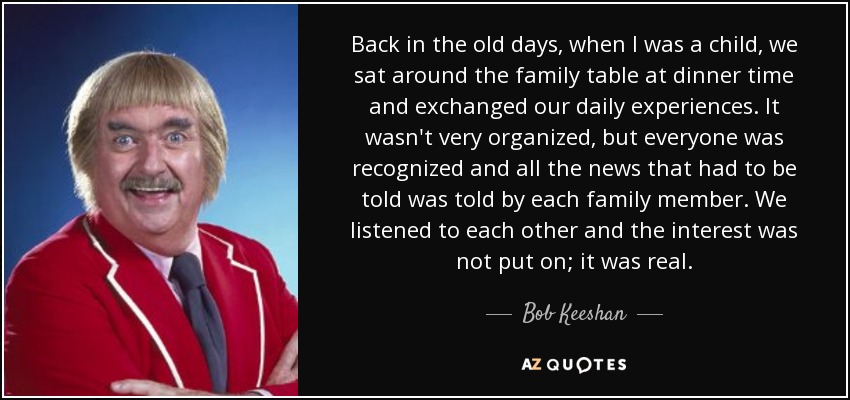 Back in the old days, when I was a child, we sat around the family table at dinner time and exchanged our daily experiences. It wasn't very organized, but everyone was recognized and all the news that had to be told was told by each family member. We listened to each other and the interest was not put on; it was real. - Bob Keeshan