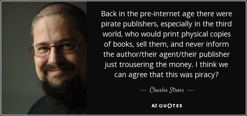 Back in the pre-internet age there were pirate publishers, especially in the third world, who would print physical copies of books, sell them, and never inform the author/their agent/their publisher just trousering the money. I think we can agree that this was piracy? - Charles Stross