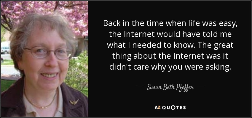 Back in the time when life was easy, the Internet would have told me what I needed to know. The great thing about the Internet was it didn't care why you were asking. - Susan Beth Pfeffer