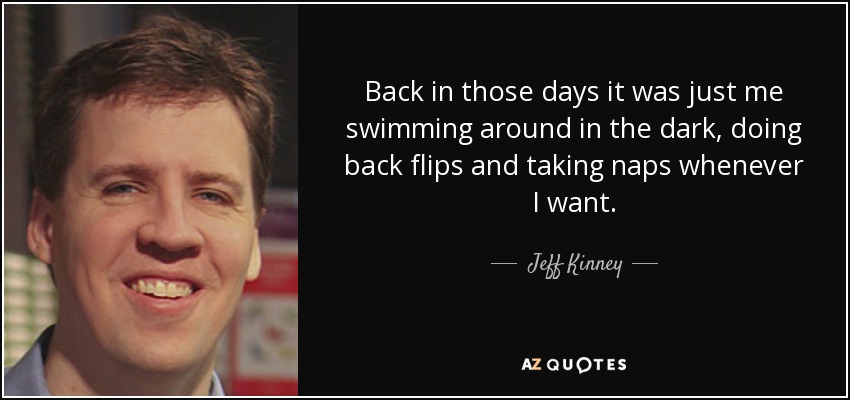 Back in those days it was just me swimming around in the dark, doing back flips and taking naps whenever I want. - Jeff Kinney