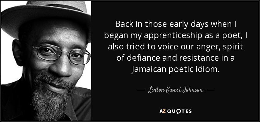Back in those early days when I began my apprenticeship as a poet, I also tried to voice our anger, spirit of defiance and resistance in a Jamaican poetic idiom. - Linton Kwesi Johnson