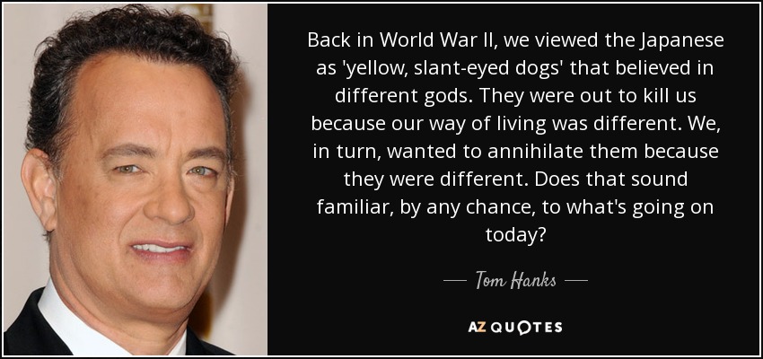 Back in World War II, we viewed the Japanese as 'yellow, slant-eyed dogs' that believed in different gods. They were out to kill us because our way of living was different. We, in turn, wanted to annihilate them because they were different. Does that sound familiar, by any chance, to what's going on today? - Tom Hanks