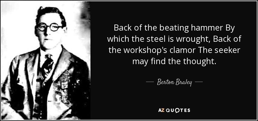 Back of the beating hammer By which the steel is wrought, Back of the workshop's clamor The seeker may find the thought. - Berton Braley