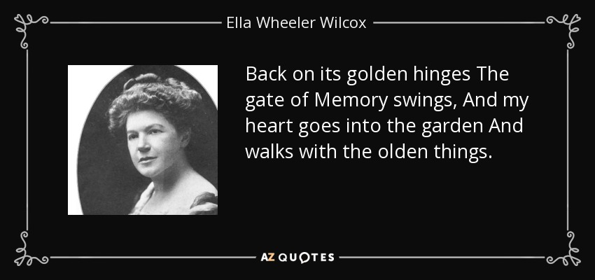 Back on its golden hinges The gate of Memory swings, And my heart goes into the garden And walks with the olden things. - Ella Wheeler Wilcox