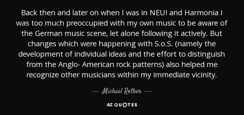 Back then and later on when I was in NEU! and Harmonia I was too much preoccupied with my own music to be aware of the German music scene, let alone following it actively. But changes which were happening with S.o.S. (namely the development of individual ideas and the effort to distinguish from the Anglo- American rock patterns) also helped me recognize other musicians within my immediate vicinity. - Michael Rother