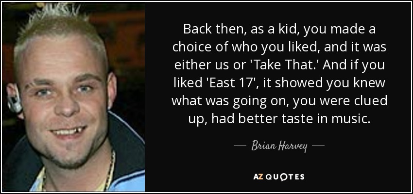 Back then, as a kid, you made a choice of who you liked, and it was either us or 'Take That.' And if you liked 'East 17', it showed you knew what was going on, you were clued up, had better taste in music. - Brian Harvey