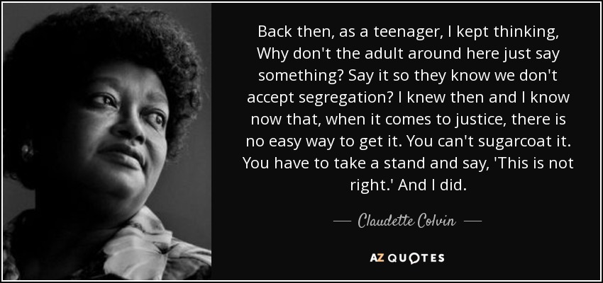 Back then, as a teenager, I kept thinking, Why don't the adult around here just say something? Say it so they know we don't accept segregation? I knew then and I know now that, when it comes to justice, there is no easy way to get it. You can't sugarcoat it. You have to take a stand and say, 'This is not right.' And I did. - Claudette Colvin