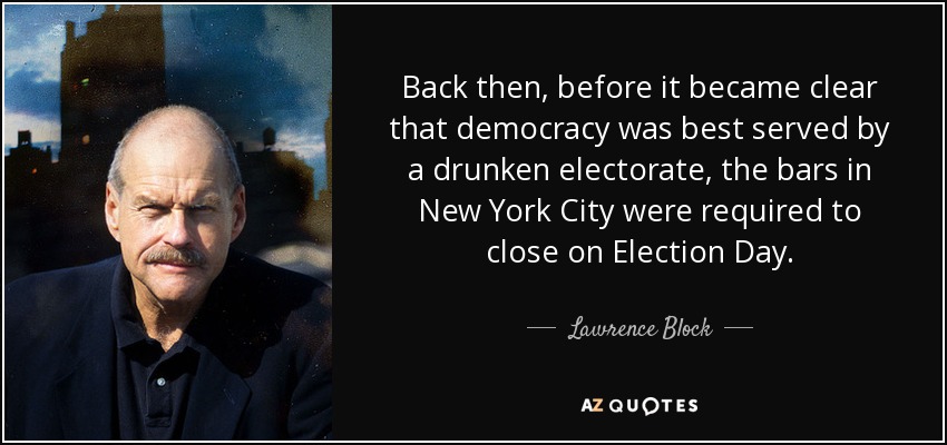 Back then, before it became clear that democracy was best served by a drunken electorate, the bars in New York City were required to close on Election Day. - Lawrence Block