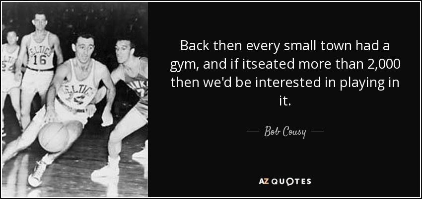 Back then every small town had a gym, and if itseated more than 2,000 then we'd be interested in playing in it. - Bob Cousy
