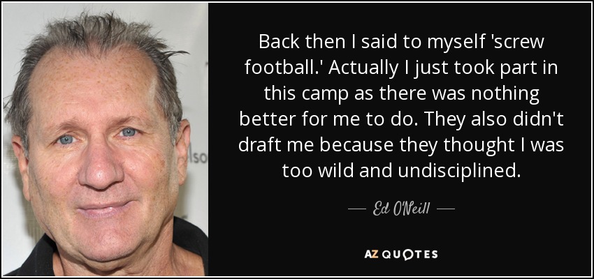 Back then I said to myself 'screw football.' Actually I just took part in this camp as there was nothing better for me to do. They also didn't draft me because they thought I was too wild and undisciplined. - Ed O'Neill