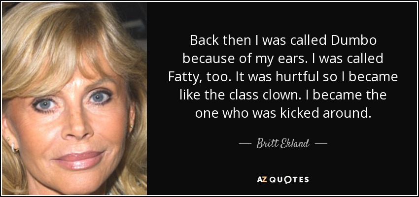 Back then I was called Dumbo because of my ears. I was called Fatty, too. It was hurtful so I became like the class clown. I became the one who was kicked around. - Britt Ekland