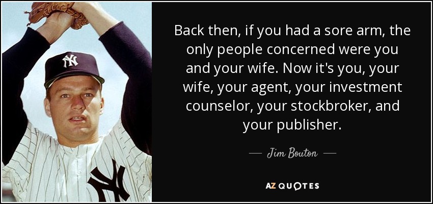 Back then, if you had a sore arm, the only people concerned were you and your wife. Now it's you, your wife, your agent, your investment counselor, your stockbroker, and your publisher. - Jim Bouton