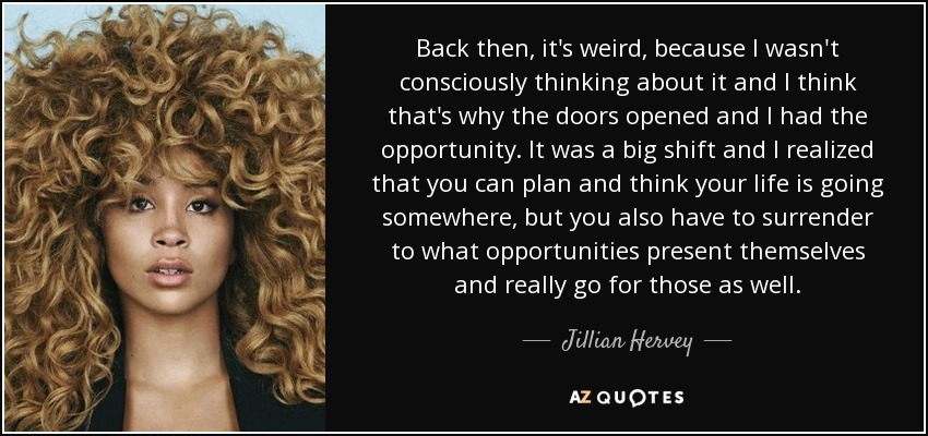 Back then, it's weird, because I wasn't consciously thinking about it and I think that's why the doors opened and I had the opportunity. It was a big shift and I realized that you can plan and think your life is going somewhere, but you also have to surrender to what opportunities present themselves and really go for those as well. - Jillian Hervey