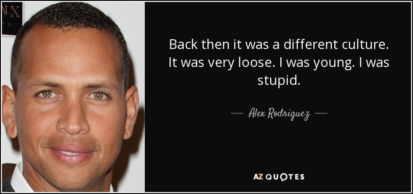 Back then it was a different culture. It was very loose. I was young. I was stupid. - Alex Rodriguez