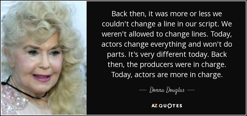 Back then, it was more or less we couldn't change a line in our script. We weren't allowed to change lines. Today, actors change everything and won't do parts. It's very different today. Back then, the producers were in charge. Today, actors are more in charge. - Donna Douglas