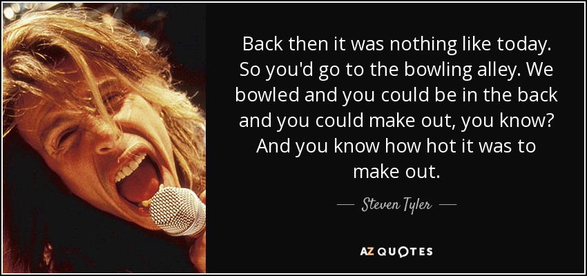 Back then it was nothing like today. So you'd go to the bowling alley. We bowled and you could be in the back and you could make out, you know? And you know how hot it was to make out. - Steven Tyler