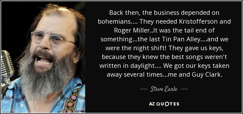 Back then, the business depended on bohemians. ... They needed Kristofferson and Roger Miller ..It was the tail end of something...the last Tin Pan Alley. ...and we were the night shift! They gave us keys, because they knew the best songs weren't written in daylight.... We got our keys taken away several times...me and Guy Clark. - Steve Earle