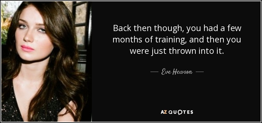 Back then though, you had a few months of training, and then you were just thrown into it. - Eve Hewson