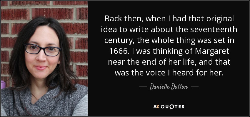 Back then, when I had that original idea to write about the seventeenth century, the whole thing was set in 1666. I was thinking of Margaret near the end of her life, and that was the voice I heard for her. - Danielle Dutton