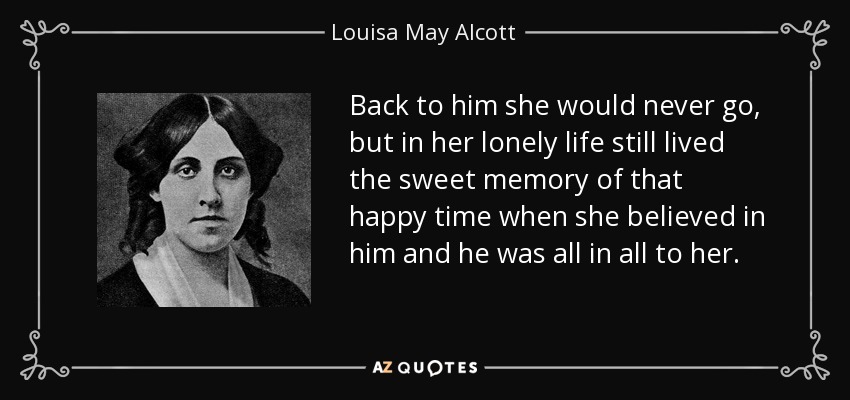 Back to him she would never go, but in her lonely life still lived the sweet memory of that happy time when she believed in him and he was all in all to her. - Louisa May Alcott