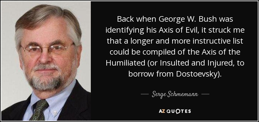 Back when George W. Bush was identifying his Axis of Evil, it struck me that a longer and more instructive list could be compiled of the Axis of the Humiliated (or Insulted and Injured, to borrow from Dostoevsky). - Serge Schmemann