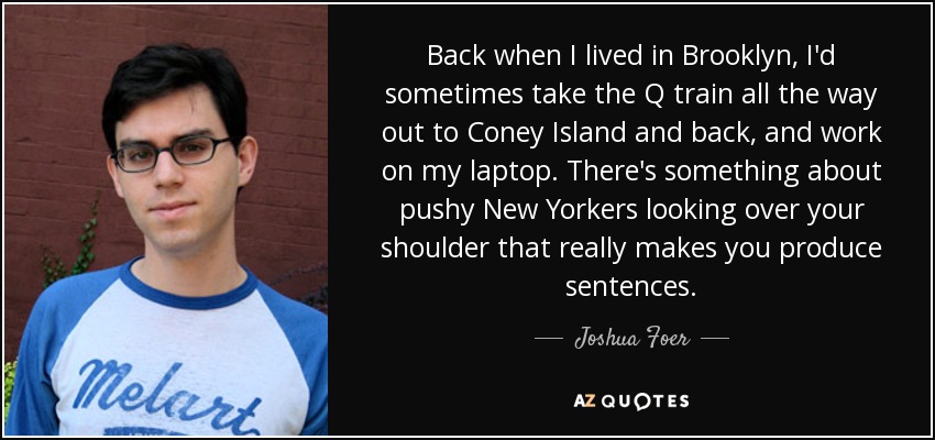 Back when I lived in Brooklyn, I'd sometimes take the Q train all the way out to Coney Island and back, and work on my laptop. There's something about pushy New Yorkers looking over your shoulder that really makes you produce sentences. - Joshua Foer