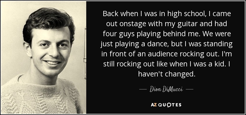 Back when I was in high school, I came out onstage with my guitar and had four guys playing behind me. We were just playing a dance, but I was standing in front of an audience rocking out. I'm still rocking out like when I was a kid. I haven't changed. - Dion DiMucci