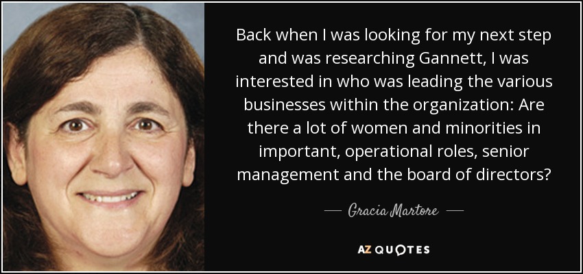 Back when I was looking for my next step and was researching Gannett, I was interested in who was leading the various businesses within the organization: Are there a lot of women and minorities in important, operational roles, senior management and the board of directors? - Gracia Martore