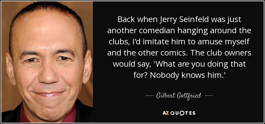 Back when Jerry Seinfeld was just another comedian hanging around the clubs, I'd imitate him to amuse myself and the other comics. The club owners would say, 'What are you doing that for? Nobody knows him.' - Gilbert Gottfried