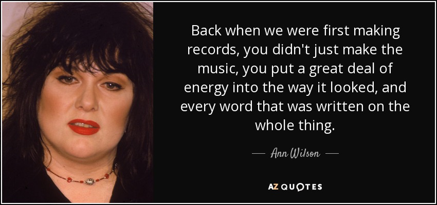 Back when we were first making records, you didn't just make the music, you put a great deal of energy into the way it looked, and every word that was written on the whole thing. - Ann Wilson