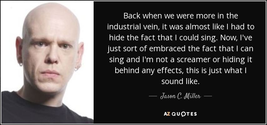 Back when we were more in the industrial vein, it was almost like I had to hide the fact that I could sing. Now, I've just sort of embraced the fact that I can sing and I'm not a screamer or hiding it behind any effects, this is just what I sound like. - Jason C. Miller