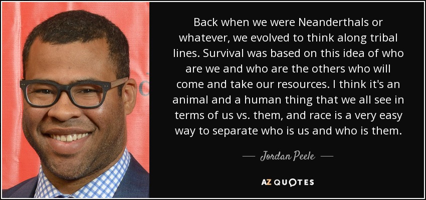 Back when we were Neanderthals or whatever, we evolved to think along tribal lines. Survival was based on this idea of who are we and who are the others who will come and take our resources. I think it's an animal and a human thing that we all see in terms of us vs. them, and race is a very easy way to separate who is us and who is them. - Jordan Peele