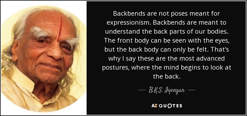 Backbends are not poses meant for expressionism. Backbends are meant to understand the back parts of our bodies. The front body can be seen with the eyes, but the back body can only be felt. That's why I say these are the most advanced postures, where the mind begins to look at the back. - B.K.S. Iyengar