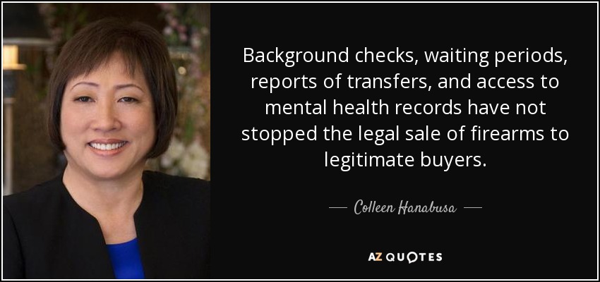Background checks, waiting periods, reports of transfers, and access to mental health records have not stopped the legal sale of firearms to legitimate buyers. - Colleen Hanabusa