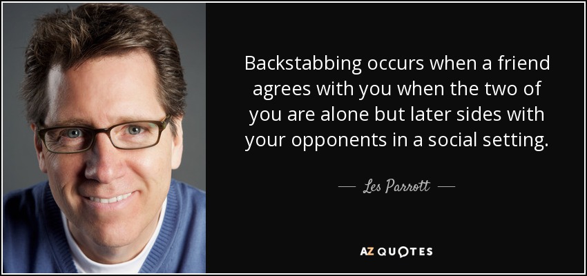 Backstabbing occurs when a friend agrees with you when the two of you are alone but later sides with your opponents in a social setting. - Les Parrott