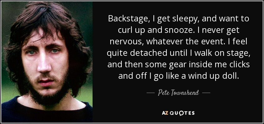 Backstage, I get sleepy, and want to curl up and snooze. I never get nervous, whatever the event. I feel quite detached until I walk on stage, and then some gear inside me clicks and off I go like a wind up doll. - Pete Townshend