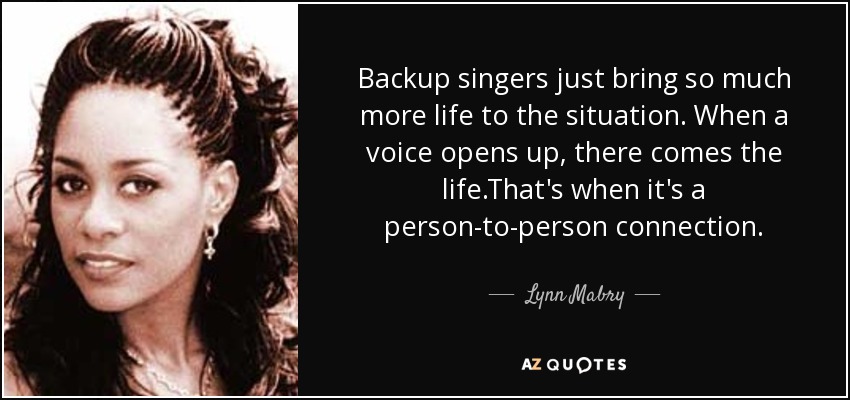 Backup singers just bring so much more life to the situation. When a voice opens up, there comes the life.That's when it's a person-to-person connection. - Lynn Mabry