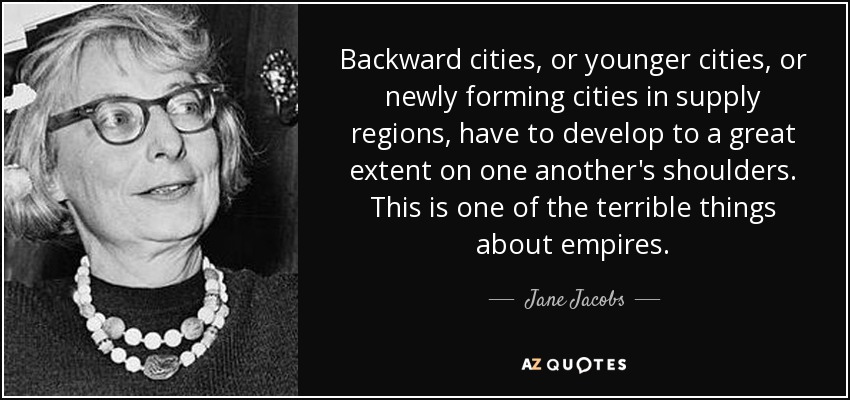 Backward cities, or younger cities, or newly forming cities in supply regions, have to develop to a great extent on one another's shoulders. This is one of the terrible things about empires. - Jane Jacobs